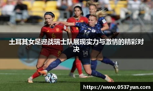 土耳其女足迎战瑞士队展现实力与激情的精彩对决