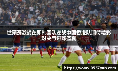 世预赛激战在即韩国队迎战中国香港队期待精彩对决与进球盛宴